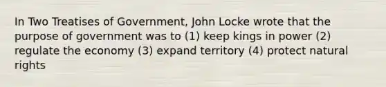 In Two Treatises of Government, John Locke wrote that the purpose of government was to (1) keep kings in power (2) regulate the economy (3) expand territory (4) protect natural rights