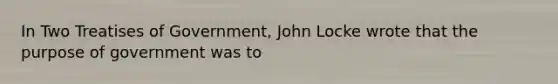 In Two Treatises of Government, John Locke wrote that the purpose of government was to