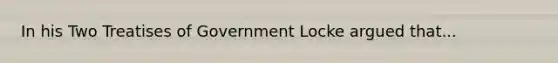 In his Two Treatises of Government Locke argued that...