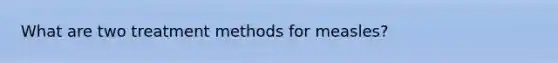 What are two treatment methods for measles?