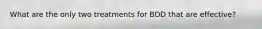 What are the only two treatments for BDD that are effective?