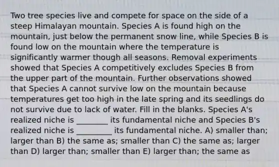 Two tree species live and compete for space on the side of a steep Himalayan mountain. Species A is found high on the mountain, just below the permanent snow line, while Species B is found low on the mountain where the temperature is significantly warmer though all seasons. Removal experiments showed that Species A competitively excludes Species B from the upper part of the mountain. Further observations showed that Species A cannot survive low on the mountain because temperatures get too high in the late spring and its seedlings do not survive due to lack of water. Fill in the blanks. Species A's realized niche is ________ its fundamental niche and Species B's realized niche is _________ its fundamental niche. A) smaller than; larger than B) the same as; smaller than C) the same as; larger than D) larger than; smaller than E) larger than; the same as