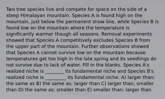 Two tree species live and compete for space on the side of a steep Himalayan mountain. Species A is found high on the mountain, just below the permanent snow line, while Species B is found low on the mountain where the temperature is significantly warmer though all seasons. Removal experiments showed that Species A competitively excludes Species B from the upper part of the mountain. Further observations showed that Species A cannot survive low on the mountain because temperatures get too high in the late spring and its seedlings do not survive due to lack of water. Fill in the blanks. Species A's realized niche is ________ its fundamental niche and Species B's realized niche is _________ its fundamental niche. A) larger than; the same as B) the same as; larger than C) larger than; smaller than D) the same as; smaller than E) smaller than; larger than