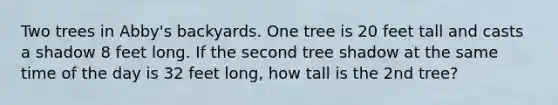 Two trees in Abby's backyards. One tree is 20 feet tall and casts a shadow 8 feet long. If the second tree shadow at the same time of the day is 32 feet long, how tall is the 2nd tree?