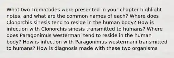 What two Trematodes were presented in your chapter highlight notes, and what are the common names of each? Where does Clonorchis sinesis tend to reside in the human body? How is infection with Clonorchis sinesis transmitted to humans? Where does Paragonimus westermani tend to reside in the human body? How is infection with Paragonimus westermani transmitted to humans? How is diagnosis made with these two organisms