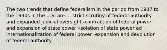 The two trends that define federalism in the period from 1937 to the 1990s in the U.S. are... -strict scrutiny of federal authority and expanded judicial oversight -contraction of federal power and expansion of state power -isolation of state power ad internationalization of federal power -expansion and devolution of federal authority