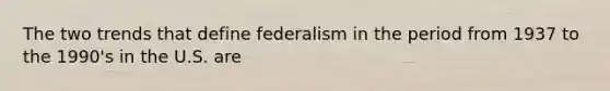 The two trends that define federalism in the period from 1937 to the 1990's in the U.S. are