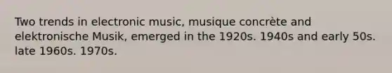 Two trends in electronic music, musique concrète and elektronische Musik, emerged in the 1920s. 1940s and early 50s. late 1960s. 1970s.