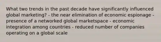 What two trends in the past decade have significantly influenced global marketing? - the near elimination of economic espionage - presence of a networked global marketspace - economic integration among countries - reduced number of companies operating on a global scale