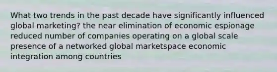 What two trends in the past decade have significantly influenced global marketing? the near elimination of economic espionage reduced number of companies operating on a global scale presence of a networked global marketspace economic integration among countries