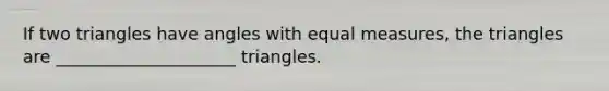 If two triangles have angles with equal measures, the triangles are _____________________ triangles.