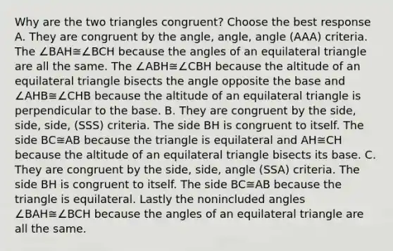 Why are the two triangles​ congruent? Choose the best response A. They are congruent by the​ angle, angle, angle​ (AAA) criteria. The ∠BAH≅∠BCH because the angles of an equilateral triangle are all the same. The ∠ABH≅∠CBH because the altitude of an equilateral triangle bisects the angle opposite the base and ∠AHB≅∠CHB because the altitude of an equilateral triangle is perpendicular to the base. B. They are congruent by the​ side, side,​ side, (SSS) criteria. The side BH is congruent to itself. The side BC≅AB because the triangle is equilateral and AH≅CH because the altitude of an equilateral triangle bisects its base. C. They are congruent by the​ side, side, angle​ (SSA) criteria. The side BH is congruent to itself. The side BC≅AB because the triangle is equilateral. Lastly the nonincluded angles ∠BAH≅∠BCH because the angles of an equilateral triangle are all the same.