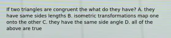 If two triangles are congruent the what do they have? A. they have same sides lengths B. isometric transformations map one onto the other C. they have the same side angle D. all of the above are true