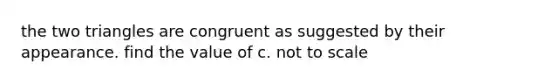 the two triangles are congruent as suggested by their appearance. find the value of c. not to scale