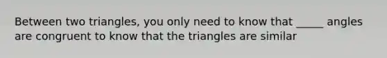 Between two triangles, you only need to know that _____ angles are congruent to know that the triangles are similar