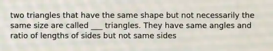 two triangles that have the same shape but not necessarily the same size are called ___ triangles. They have same angles and ratio of lengths of sides but not same sides