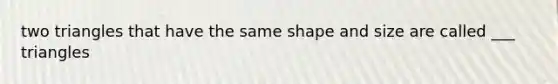 two triangles that have the same shape and size are called ___ triangles