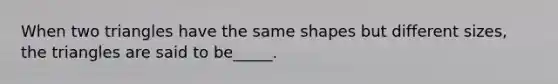 When two triangles have the same shapes but different sizes, the triangles are said to be_____.