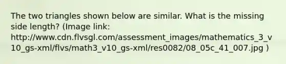 The two triangles shown below are similar. What is the missing side length? (Image link: http://www.cdn.flvsgl.com/assessment_images/mathematics_3_v10_gs-xml/flvs/math3_v10_gs-xml/res0082/08_05c_41_007.jpg )