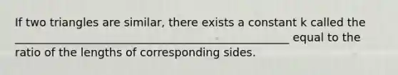 If two triangles are similar, there exists a constant k called the _________________________________________________ equal to the ratio of the lengths of corresponding sides.