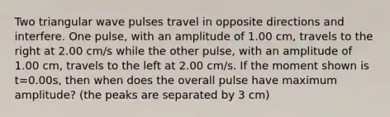 Two triangular wave pulses travel in opposite directions and interfere. One pulse, with an amplitude of 1.00 cm, travels to the right at 2.00 cm/s while the other pulse, with an amplitude of 1.00 cm, travels to the left at 2.00 cm/s. If the moment shown is t=0.00s, then when does the overall pulse have maximum amplitude? (the peaks are separated by 3 cm)