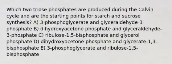 Which two triose phosphates are produced during the Calvin cycle and are the starting points for starch and sucrose synthesis? A) 3-phosphoglycerate and glyceraldehyde-3-phosphate B) dihydroxyacetone phosphate and glyceraldehyde-3-phosphate C) ribulose-1,5-bisphosphate and glycerol phosphate D) dihydroxyacetone phosphate and glycerate-1,3-bisphosphate E) 3-phosphoglycerate and ribulose-1,5-bisphosphate