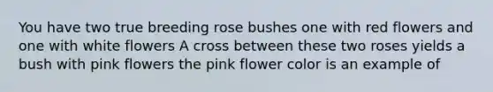 You have two true breeding rose bushes one with red flowers and one with white flowers A cross between these two roses yields a bush with pink flowers the pink flower color is an example of