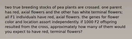 two true breeding stocks of pea plants are crossed. one parent has red, axial flowers and the other has white terminal flowers; all F1 individuals have red, axial flowers. the genes for flower color and location assort independently. if 1000 F2 offspring resulted from the cross, approximately how many of them would you expect to have red, terminal flowers?