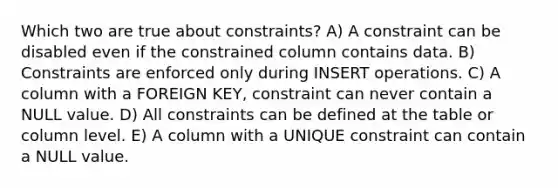 Which two are true about constraints? A) A constraint can be disabled even if the constrained column contains data. B) Constraints are enforced only during INSERT operations. C) A column with a FOREIGN KEY, constraint can never contain a NULL value. D) All constraints can be defined at the table or column level. E) A column with a UNIQUE constraint can contain a NULL value.