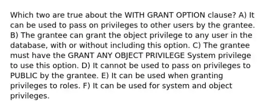 Which two are true about the WITH GRANT OPTION clause? A) It can be used to pass on privileges to other users by the grantee. B) The grantee can grant the object privilege to any user in the database, with or without including this option. C) The grantee must have the GRANT ANY OBJECT PRIVILEGE System privilege to use this option. D) It cannot be used to pass on privileges to PUBLIC by the grantee. E) It can be used when granting privileges to roles. F) It can be used for system and object privileges.