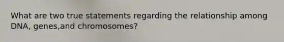 What are two true statements regarding the relationship among DNA, genes,and chromosomes?