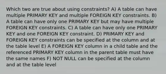 Which two are true about using constraints? A) A table can have multiple PRIMARY KEY and multiple FOREIGN KEY constraints. B) A table can have only one PRIMARY KEY but may have multiple FOREIGN KEY constraints. C) A table can have only one PRIMARY KEY and one FOREIGN KEY constraint. D) PRIMARY KEY and FOREIGN KEY constraints can be specified at the column and at the table level E) A FOREIGN KEY column in a child table and the referenced PRIMARY KEY column in the parent table must have the same names F) NOT NULL can be specified at the column and at the table level