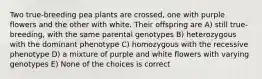 Two true-breeding pea plants are crossed, one with purple flowers and the other with white. Their offspring are A) still true-breeding, with the same parental genotypes B) heterozygous with the dominant phenotype C) homozygous with the recessive phenotype D) a mixture of purple and white flowers with varying genotypes E) None of the choices is correct