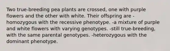 Two true-breeding pea plants are crossed, one with purple flowers and the other with white. Their offspring are -homozygous with the recessive phenotype. -a mixture of purple and white flowers with varying genotypes. -still true-breeding, with the same parental genotypes. -heterozygous with the dominant phenotype.