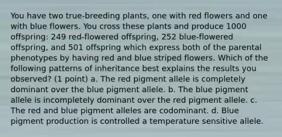 You have two true-breeding plants, one with red flowers and one with blue flowers. You cross these plants and produce 1000 offspring: 249 red-flowered offspring, 252 blue-flowered offspring, and 501 offspring which express both of the parental phenotypes by having red and blue striped flowers. Which of the following patterns of inheritance best explains the results you observed? (1 point) a. The red pigment allele is completely dominant over the blue pigment allele. b. The blue pigment allele is incompletely dominant over the red pigment allele. c. The red and blue pigment alleles are codominant. d. Blue pigment production is controlled a temperature sensitive allele.