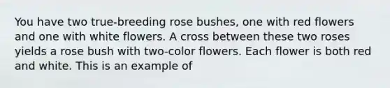 You have two true-breeding rose bushes, one with red flowers and one with white flowers. A cross between these two roses yields a rose bush with two-color flowers. Each flower is both red and white. This is an example of