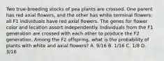 Two true-breeding stocks of pea plants are crossed. One parent has red axial flowers, and the other has white terminal flowers; all F1 individuals have red axial flowers. The genes for flower color and location assort independently. Individuals from the F1 generation are crossed with each other to produce the F2 generation. Among the F2 offspring, what is the probability of plants with white and axial flowers? A. 9/16 B. 1/16 C. 1/8 D. 3/16