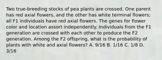 Two true-breeding stocks of pea plants are crossed. One parent has red axial flowers, and the other has white terminal flowers; all F1 individuals have red axial flowers. The genes for flower color and location assort independently. Individuals from the F1 generation are crossed with each other to produce the F2 generation. Among the F2 offspring, what is the probability of plants with white and axial flowers? A. 9/16 B. 1/16 C. 1/8 D. 3/16