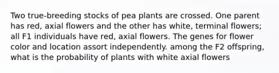 Two true-breeding stocks of pea plants are crossed. One parent has red, axial flowers and the other has white, terminal flowers; all F1 individuals have red, axial flowers. The genes for flower color and location assort independently. among the F2 offspring, what is the probability of plants with white axial flowers