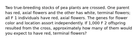 Two true-breeding stocks of pea plants are crossed. One parent has red, axial flowers and the other has white, terminal flowers; all F 1 individuals have red, axial flowers. The genes for flower color and location assort independently. If 1,000 F 2 offspring resulted from the cross, approximately how many of them would you expect to have red, terminal flowers?