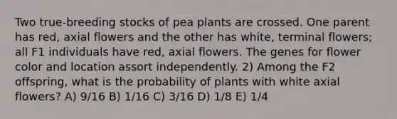 Two true-breeding stocks of pea plants are crossed. One parent has red, axial flowers and the other has white, terminal flowers; all F1 individuals have red, axial flowers. The genes for flower color and location assort independently. 2) Among the F2 offspring, what is the probability of plants with white axial flowers? A) 9/16 B) 1/16 C) 3/16 D) 1/8 E) 1/4