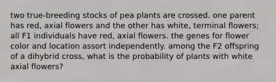 two true-breeding stocks of pea plants are crossed. one parent has red, axial flowers and the other has white, terminal flowers; all F1 individuals have red, axial flowers. the genes for flower color and location assort independently. among the F2 offspring of a dihybrid cross, what is the probability of plants with white axial flowers?