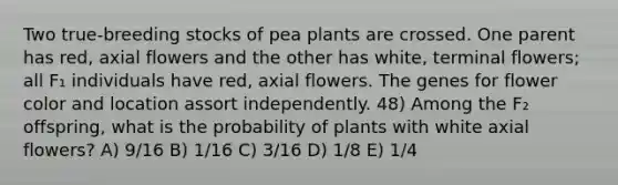 Two true-breeding stocks of pea plants are crossed. One parent has red, axial flowers and the other has white, terminal flowers; all F₁ individuals have red, axial flowers. The genes for flower color and location assort independently. 48) Among the F₂ offspring, what is the probability of plants with white axial flowers? A) 9/16 B) 1/16 C) 3/16 D) 1/8 E) 1/4