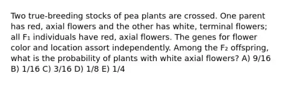 Two true-breeding stocks of pea plants are crossed. One parent has red, axial flowers and the other has white, terminal flowers; all F₁ individuals have red, axial flowers. The genes for flower color and location assort independently. Among the F₂ offspring, what is the probability of plants with white axial flowers? A) 9/16 B) 1/16 C) 3/16 D) 1/8 E) 1/4