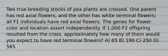 Two true-breeding stocks of pea plants are crossed. One parent has red axial flowers, and the other has white terminal flowers; all F1 individuals have red axial flowers. The genes for flower color and location assort independently. If 1,000 F2 offspring resulted from the cross, approximately how many of them would you expect to have red terminal flowers? A) 65 B) 190 C) 250 D) 565