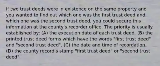 If two trust deeds were in existence on the same property and you wanted to find out which one was the first trust deed and which one was the second trust deed, you could secure this information at the county's recorder office. The priority is usually established by: (A) the execution date of each trust deed. (B) the printed trust deed forms which have the words "first trust deed" and "second trust deed". (C) the date and time of recordation. (D) the county record's stamp "first trust deed" or "second trust deed".