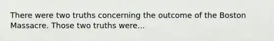 There were two truths concerning the outcome of the Boston Massacre. Those two truths were...