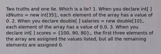 Two truths and one lie. Which is a lie? 1. When you declare int[ ] idNums = new int[35];, each element of the array has a value of 0. 2. When you declare double[ ] salaries = new double[10];, each element of the array has a value of 0.0. 3. When you declare int[ ] scores = (100, 90, 80);, the first three elements of the array are assigned the values listed, but all the remaining elements are assigned 0.