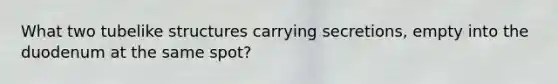 What two tubelike structures carrying secretions, empty into the duodenum at the same spot?