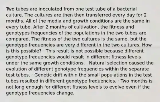 Two tubes are inoculated from one test tube of a bacterial culture. The cultures are then then transferred every day for 2 months. All of the media and growth conditions are the same in every tube. After 2 months of cultivation, the fitness and genotypes frequencies of the populations in the two tubes are compared. The fitness of the two cultures is the same, but the genotype frequencies are very different in the two cultures. How is this possible? · This result is not possible because different genotype frequencies would result in different fitness levels under the same growth conditions. · Natural selection caused the evolution of different genotype frequencies within the separate test tubes. · Genetic drift within the small populations in the test tubes resulted in different genotype frequencies. · Two months is not long enough for different fitness levels to evolve even if the genotype frequencies change.